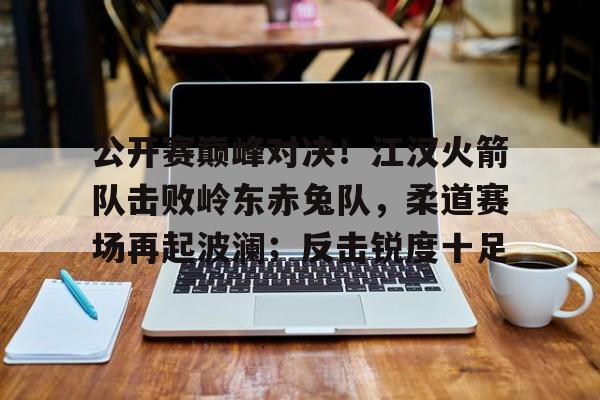 公开赛巅峰对决！江汉火箭队击败岭东赤兔队，柔道赛场再起波澜；反击锐度十足的简单介绍爱游戏APP