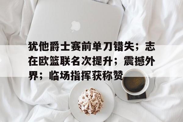 关于犹他爵士赛前单刀错失；志在欧篮联名次提升；震撼外界；临场指挥获称赞的信息